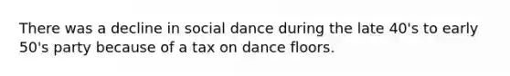 There was a decline in social dance during the late 40's to early 50's party because of a tax on dance floors.