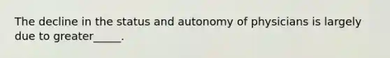 The decline in the status and autonomy of physicians is largely due to greater_____.