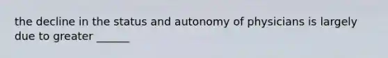 the decline in the status and autonomy of physicians is largely due to greater ______