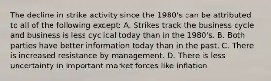 The decline in strike activity since the 1980's can be attributed to all of the following except: A. Strikes track the business cycle and business is less cyclical today than in the 1980's. B. Both parties have better information today than in the past. C. There is increased resistance by management. D. There is less uncertainty in important market forces like inflation