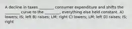 A decline in taxes ________ consumer expenditure and shifts the ________ curve to the ________, everything else held constant. A) lowers; IS; left B) raises; LM; right C) lowers; LM; left D) raises; IS; right