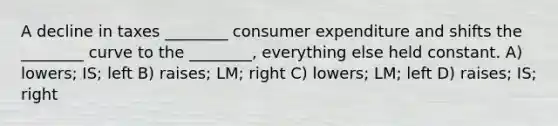 A decline in taxes ________ consumer expenditure and shifts the ________ curve to the ________, everything else held constant. A) lowers; IS; left B) raises; LM; right C) lowers; LM; left D) raises; IS; right