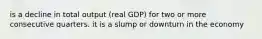 is a decline in total output (real GDP) for two or more consecutive quarters. it is a slump or downturn in the economy