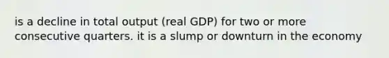 is a decline in total output (real GDP) for two or more consecutive quarters. it is a slump or downturn in the economy