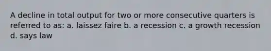 A decline in total output for two or more consecutive quarters is referred to as: a. laissez faire b. a recession c. a growth recession d. says law