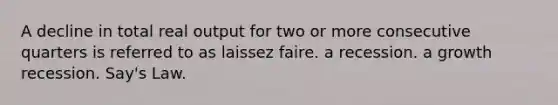 A decline in total real output for two or more consecutive quarters is referred to as laissez faire. a recession. a growth recession. Say's Law.