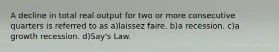 A decline in total real output for two or more consecutive quarters is referred to as a)laissez faire. b)a recession. c)a growth recession. d)Say's Law.