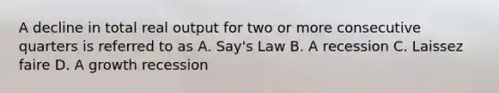 A decline in total real output for two or more consecutive quarters is referred to as A. Say's Law B. A recession C. Laissez faire D. A growth recession