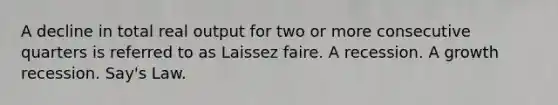 A decline in total real output for two or more consecutive quarters is referred to as Laissez faire. A recession. A growth recession. Say's Law.