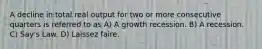 A decline in total real output for two or more consecutive quarters is referred to as A) A growth recession. B) A recession. C) Say's Law. D) Laissez faire.