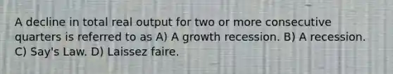 A decline in total real output for two or more consecutive quarters is referred to as A) A growth recession. B) A recession. C) Say's Law. D) Laissez faire.