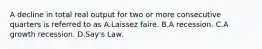 A decline in total real output for two or more consecutive quarters is referred to as A.Laissez faire. B.A recession. C.A growth recession. D.Say's Law.