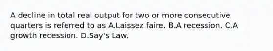 A decline in total real output for two or more consecutive quarters is referred to as A.Laissez faire. B.A recession. C.A growth recession. D.Say's Law.