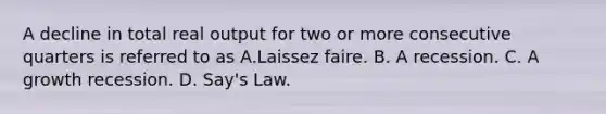 A decline in total real output for two or more consecutive quarters is referred to as A.Laissez faire. B. A recession. C. A growth recession. D. Say's Law.