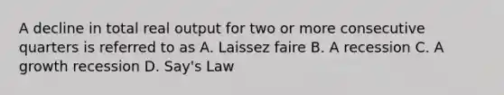 A decline in total real output for two or more consecutive quarters is referred to as A. Laissez faire B. A recession C. A growth recession D. Say's Law