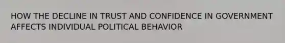 HOW THE DECLINE IN TRUST AND CONFIDENCE IN GOVERNMENT AFFECTS INDIVIDUAL POLITICAL BEHAVIOR