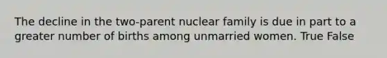 The decline in the two-parent nuclear family is due in part to a greater number of births among unmarried women. True False