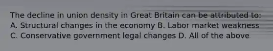 The decline in union density in Great Britain can be attributed to: A. Structural changes in the economy B. Labor market weakness C. Conservative government legal changes D. All of the above