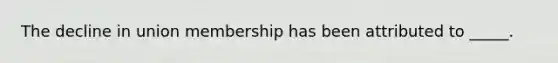 The decline in union membership has been attributed to _____.