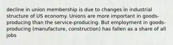 decline in union membership is due to changes in industrial structure of US economy. Unions are more important in goods-producing than the service-producing. But employment in goods-producing (manufacture, construction) has fallen as a share of all jobs