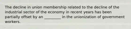 The decline in union membership related to the decline of the industrial sector of the economy in recent years has been partially offset by an _________ in the unionization of government workers.