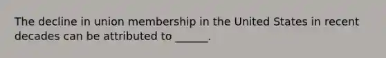 The decline in union membership in the United States in recent decades can be attributed to ______.