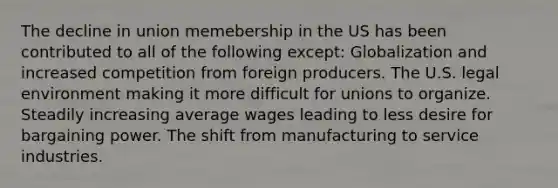 The decline in union memebership in the US has been contributed to all of the following except: Globalization and increased competition from foreign producers. The U.S. legal environment making it more difficult for unions to organize. Steadily increasing average wages leading to less desire for bargaining power. The shift from manufacturing to service industries.