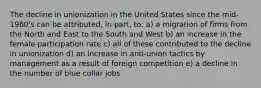 The decline in unionization in the United States since the mid-1960's can be attributed, in part, to: a) a migration of firms from the North and East to the South and West b) an increase in the female participation rate c) all of these contributed to the decline in unionization d) an increase in anti-union tactics by management as a result of foreign competition e) a decline in the number of blue collar jobs