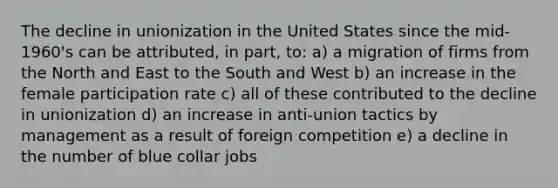 The decline in unionization in the United States since the mid-1960's can be attributed, in part, to: a) a migration of firms from the North and East to the South and West b) an increase in the female participation rate c) all of these contributed to the decline in unionization d) an increase in anti-union tactics by management as a result of foreign competition e) a decline in the number of blue collar jobs