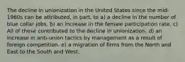 The decline in unionization in the United States since the mid-1960s can be attributed, in part, to a) a decline in the number of blue collar jobs. b) an increase in the female participation rate. c) All of these contributed to the decline in unionization. d) an increase in anti-union tactics by management as a result of foreign competition. e) a migration of firms from the North and East to the South and West.