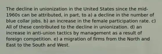 The decline in unionization in the United States since the mid-1960s can be attributed, in part, to a) a decline in the number of blue collar jobs. b) an increase in the female participation rate. c) All of these contributed to the decline in unionization. d) an increase in anti-union tactics by management as a result of foreign competition. e) a migration of firms from the North and East to the South and West.