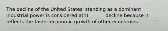 The decline of the United States' standing as a dominant industrial power is considered a(n) ______ decline because it reflects the faster economic growth of other economies.