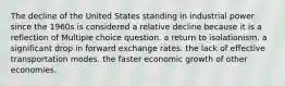 The decline of the United States standing in industrial power since the 1960s is considered a relative decline because it is a reflection of Multiple choice question. a return to isolationism. a significant drop in forward exchange rates. the lack of effective transportation modes. the faster economic growth of other economies.