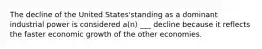 The decline of the United States'standing as a dominant industrial power is considered a(n) ___ decline because it reflects the faster economic growth of the other economies.