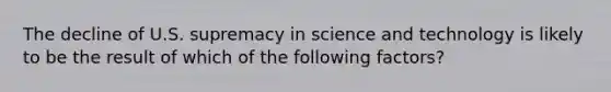 The decline of U.S. supremacy in science and technology is likely to be the result of which of the following factors?