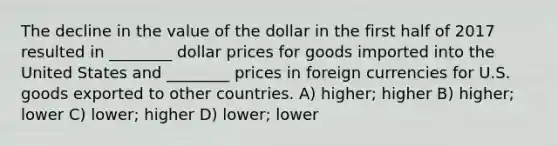 The decline in the value of the dollar in the first half of 2017 resulted in ________ dollar prices for goods imported into the United States and ________ prices in foreign currencies for U.S. goods exported to other countries. A) higher; higher B) higher; lower C) lower; higher D) lower; lower