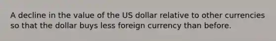 A decline in the value of the US dollar relative to other currencies so that the dollar buys less foreign currency than before.