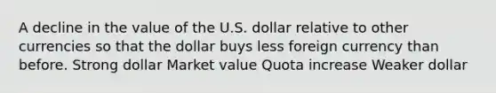 A decline in the value of the U.S. dollar relative to other currencies so that the dollar buys less foreign currency than before. Strong dollar Market value Quota increase Weaker dollar