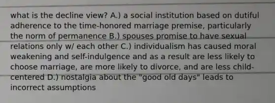 what is the decline view? A.) a social institution based on dutiful adherence to the time-honored marriage premise, particularly the norm of permanence B.) spouses promise to have sexual relations only w/ each other C.) individualism has caused moral weakening and self-indulgence and as a result are less likely to choose marriage, are more likely to divorce, and are less child-centered D.) nostalgia about the "good old days" leads to incorrect assumptions