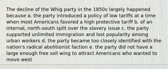 The decline of the Whig party in the 1850s largely happened because a. the party introduced a policy of low tariffs at a time when most Americans favored a high protective tariff b. of an internal, north-south split over the slavery issue c. the party supported unlimited immigration and lost popularity among urban workers d. the party became too closely identified with the nation's radical abolitionist faction e. the party did not have a large enough free soil wing to attract Americans who wanted to move west