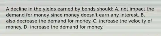 A decline in the yields earned by bonds should: A. not impact <a href='https://www.questionai.com/knowledge/klIDlybqd8-the-demand-for-money' class='anchor-knowledge'>the demand for money</a> since money doesn't earn any interest. B. also decrease the demand for money. C. increase the velocity of money. D. increase the demand for money.