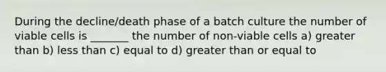 During the decline/death phase of a batch culture the number of viable cells is _______ the number of non-viable cells a) greater than b) less than c) equal to d) greater than or equal to