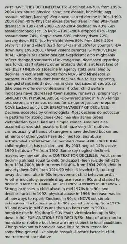 WHY HAVE THEY DECLINED/FACTS: -Declined 40-70% from 1993-2004 (sex abuse, physical abue, sex assault, homicide, agg assault, robber, larceny) -Sex abuse started decline in 90s--1990-2004 down 49% -Physical abuse started trend in mid 90s--most dramatic in 1997 and 2000--1992-2004 declined by 43% -Sex assault dropped acc. To NCVS--1993-2004 dropped 67% -Agga assault down 74%, simple down 63%, robbery down 72%, larceny down 55% -Juv homicide down 50% from 1993-2004 (42% for 18 and older) (62% for 14-17 and 36% for younger) -DV down 49% 1993-2001 (fewer violent parents) IS IMPROVEMENT REAL: -Drop is sex abuse brought skepticism: drop might only reflect changed standards of investigation, decreased reporting, less funds, staff interest, other artifacts But it is at least kind of real:BEST FINDINGS 1)decline in agency stats paralleled by declines in victim self reports from NCVS and Minnesota 2) patterns in CPS data dont bear declines due to less reporting, changed standards 3) declines in clear cut cases of sex abuse (like ones w offender confessions) 4)other child welfare indicators have decreased (teen suicide, runaways, pregnancy) -SIMILAR FOR PHYSICAL ABUSE -Downward trend in NCVS brings less skepticism (census bureau for US dpt of justice)--drops in NCVS backed up by UCR BREADTH/VARIETY OF DECLINES: -Declines accepted by criminologists -Most declines do not occur in patterns for strong clues -Declines also across broad victimization types: bad and simple crimes -Declines also occurred across victimizations that have very diff motives: crimes usually at hands of caregivers have declined but crimes at hands of other youth have declined too -Sex abuse extrafamilial and interfamilial numbers down -ONE EXCEPTION: child neglect--it has not declined -By 2003 neglect 14% above 1990 but down 7% from 1992 -Some say neglect decline is masked by new defintions CONTEXT FOR DECLINES: -Adult crime declining almost equal to child (indicator) -Teen suicide fell 41% from 1994-2003, birth to teens fell 40% from 1994-2003, child in poverty down 24% from 1994-99 when it leveled off, running away declined, also in 90s improvement child behavior probs -Another indicatory: juvenile drug use--rose in 90s and started to decline in late 90s TIMING OF DECLINES: -Declines in 90s=new -Strong increases in child abuse in mid 1970s into 90s and decline started in 1992, physical abuse in 1996 -Increase was bc of new ways to report -Declines in 90s on NCVS not simple extensions: fluctuations prior to 90s violnet crime up from 1973-81 and down in mid 80s and then up from then to 1993--homicide rise in 80s drop in 90s -Youth victimization up in 80s, down in 90s EXPLANATIONS FOR DECLINES: -Most of attention to homicide or robbery but these are rare subject to local conditions -Things relevant to homicide have little to do w trends for something general like simple assault -Doesn't factor in child maltreatment speculative