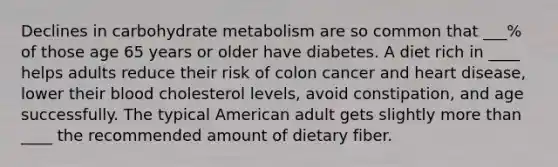 Declines in carbohydrate metabolism are so common that ___% of those age 65 years or older have diabetes. A diet rich in ____ helps adults reduce their risk of colon cancer and heart disease, lower their blood cholesterol levels, avoid constipation, and age successfully. The typical American adult gets slightly more than ____ the recommended amount of dietary fiber.