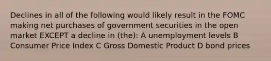 Declines in all of the following would likely result in the FOMC making net purchases of government securities in the open market EXCEPT a decline in (the): A unemployment levels B Consumer Price Index C Gross Domestic Product D bond prices