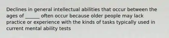 Declines in general intellectual abilities that occur between the ages of ______ often occur because older people may lack practice or experience with the kinds of tasks typically used in current mental ability tests