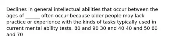 Declines in general intellectual abilities that occur between the ages of ______ often occur because older people may lack practice or experience with the kinds of tasks typically used in current mental ability tests. 80 and 90 30 and 40 40 and 50 60 and 70