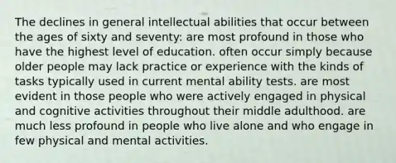 The declines in general intellectual abilities that occur between the ages of sixty and seventy: are most profound in those who have the highest level of education. often occur simply because older people may lack practice or experience with the kinds of tasks typically used in current mental ability tests. are most evident in those people who were actively engaged in physical and cognitive activities throughout their middle adulthood. are much less profound in people who live alone and who engage in few physical and mental activities.