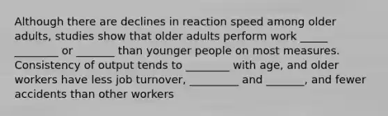 Although there are declines in reaction speed among older adults, studies show that older adults perform work _____ ________ or _______ than younger people on most measures. Consistency of output tends to ________ with age, and older workers have less job turnover, _________ and _______, and fewer accidents than other workers