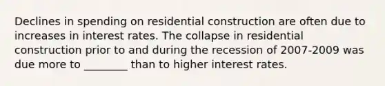 Declines in spending on residential construction are often due to increases in interest rates. The collapse in residential construction prior to and during the recession of 2007-2009 was due more to ________ than to higher interest rates.